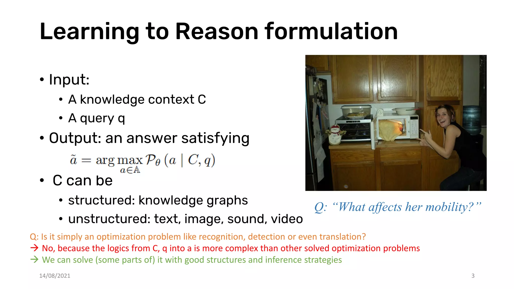 Learning to Reason formulation
• Input:
• A knowledge context C
• A query q
• Output: an answer satisfying
• C can be
• structured: knowledge graphs
• unstructured: text, image, sound, video
Q: Is it simply an optimization problem like recognition, detection or even translation?
 No, because the logics from C, q into a is more complex than other solved optimization problems
 We can solve (some parts of) it with good structures and inference strategies
Q: “What affects her mobility?”
14/08/2021 3
 