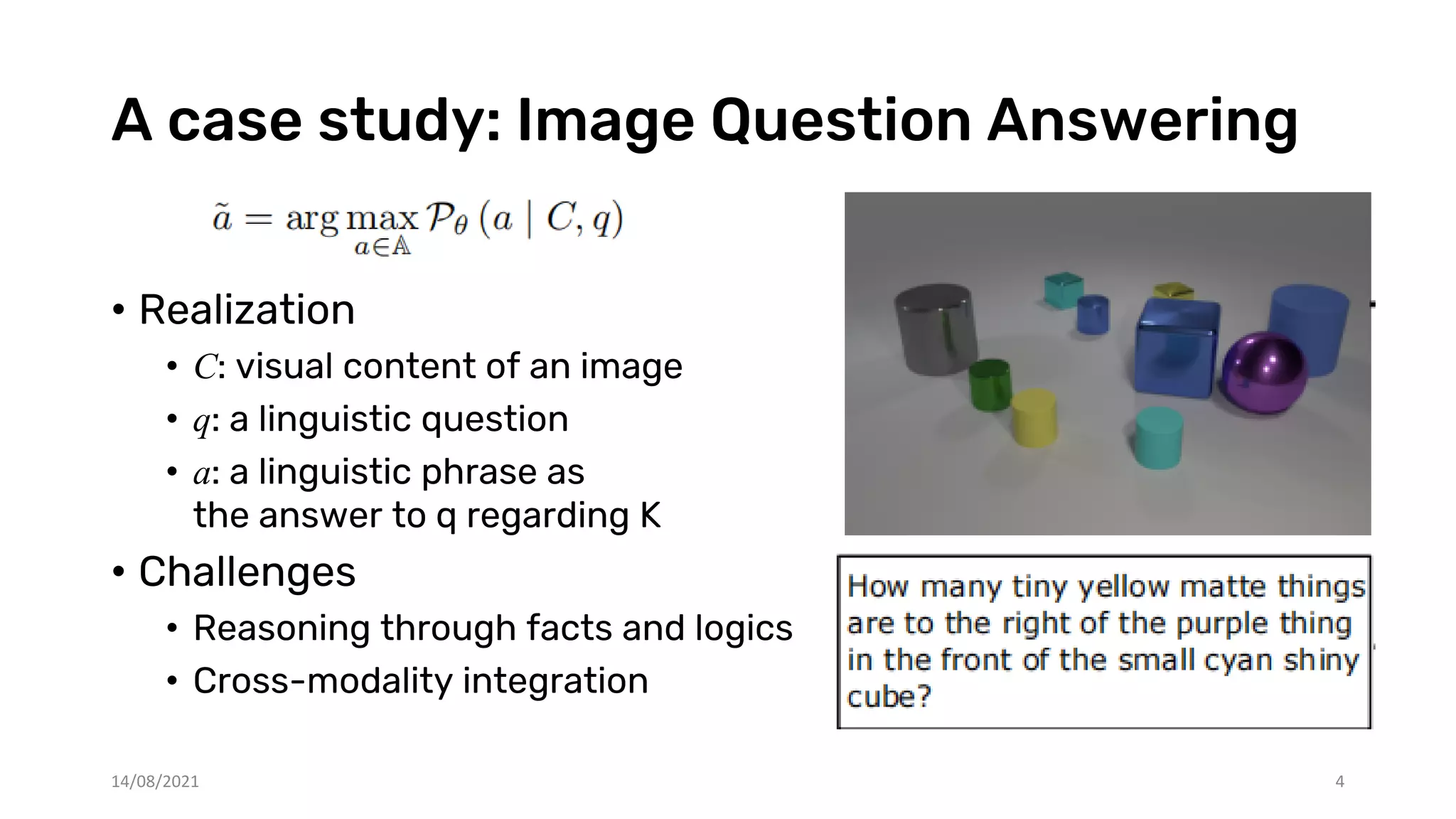 A case study: Image Question Answering
• Realization
• C: visual content of an image
• q: a linguistic question
• a: a linguistic phrase as
the answer to q regarding K
• Challenges
• Reasoning through facts and logics
• Cross-modality integration
14/08/2021 4
 
