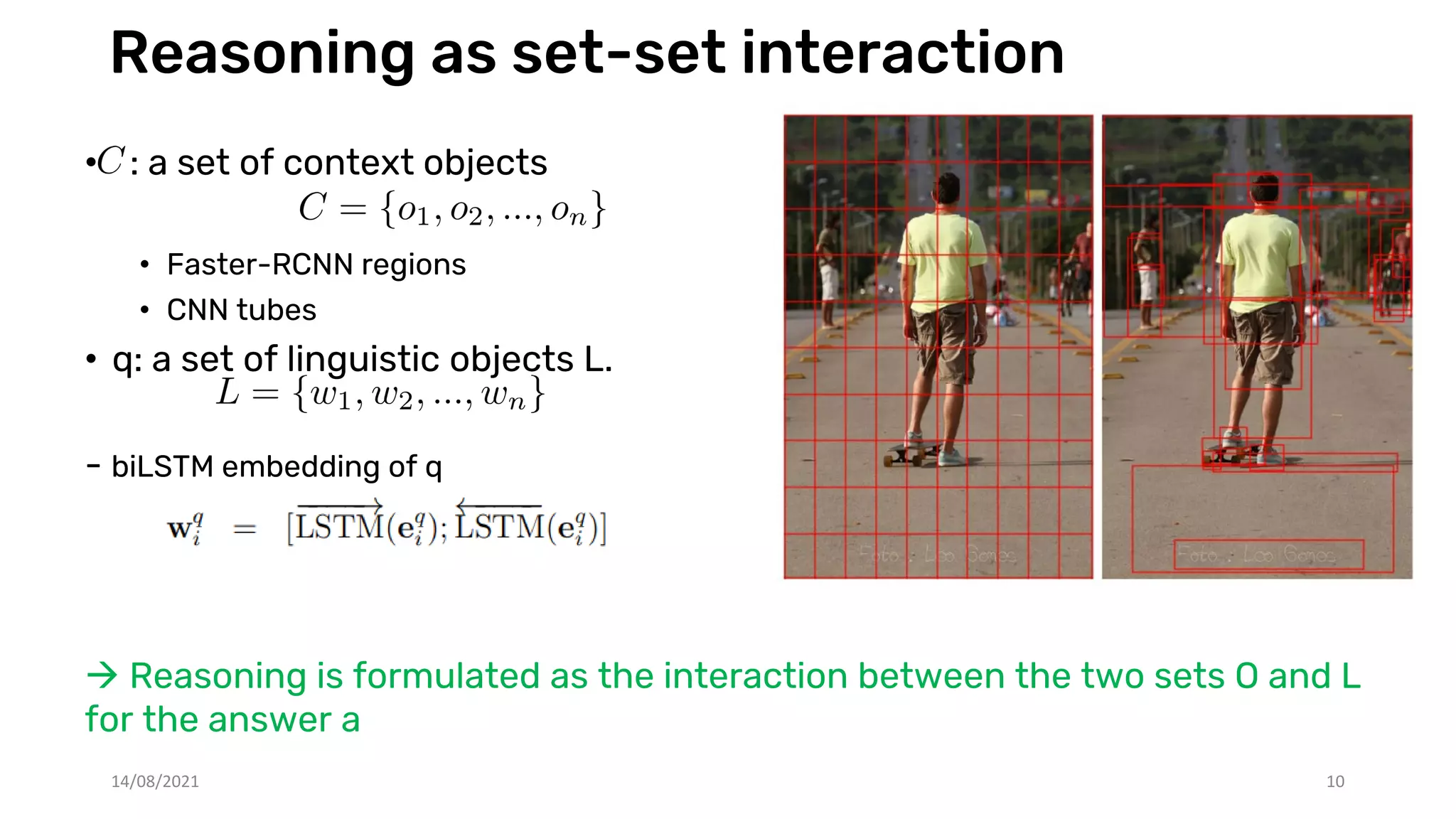 Reasoning as set-set interaction
• : a set of context objects
• Faster-RCNN regions
• CNN tubes
• q: a set of linguistic objects L.
- biLSTM embedding of q
 Reasoning is formulated as the interaction between the two sets O and L
for the answer a
14/08/2021 10
 