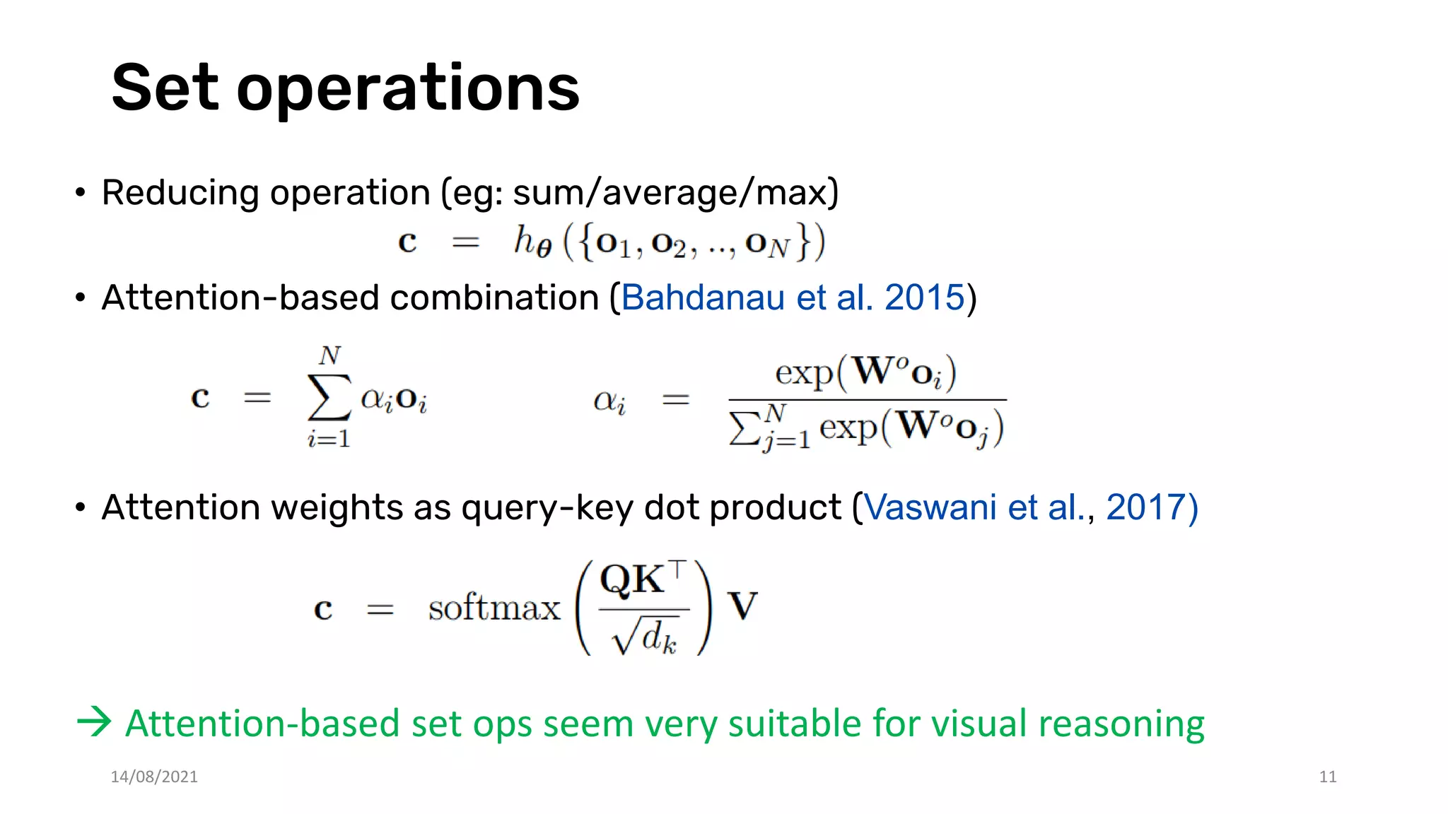 Set operations
• Reducing operation (eg: sum/average/max)
• Attention-based combination (Bahdanau et al. 2015)
• Attention weights as query-key dot product (Vaswani et al., 2017)
 Attention-based set ops seem very suitable for visual reasoning
14/08/2021 11
 