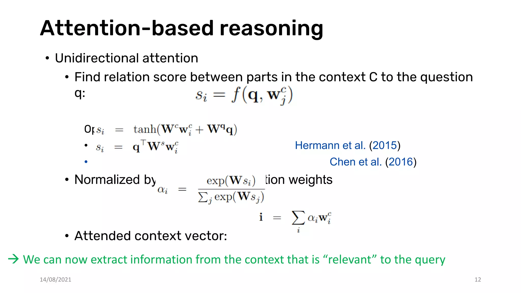 Attention-based reasoning
• Unidirectional attention
• Find relation score between parts in the context C to the question
q:
Options for f:
• Hermann et al. (2015)
• Chen et al. (2016)
• Normalized by softmax into attention weights
• Attended context vector:
 We can now extract information from the context that is “relevant” to the query
14/08/2021 12
 