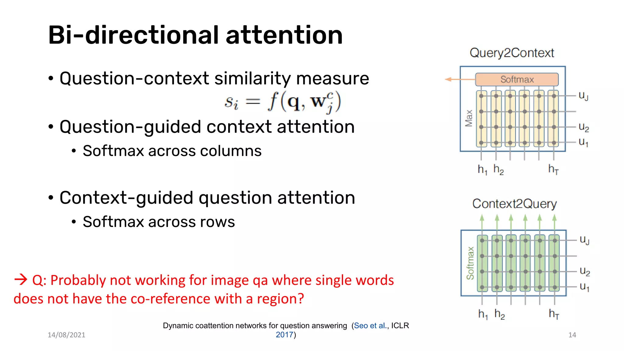 Bi-directional attention
• Question-context similarity measure
• Question-guided context attention
• Softmax across columns
• Context-guided question attention
• Softmax across rows
 Q: Probably not working for image qa where single words
does not have the co-reference with a region?
14/08/2021
Dynamic coattention networks for question answering (Seo et al., ICLR
2017) 14
 