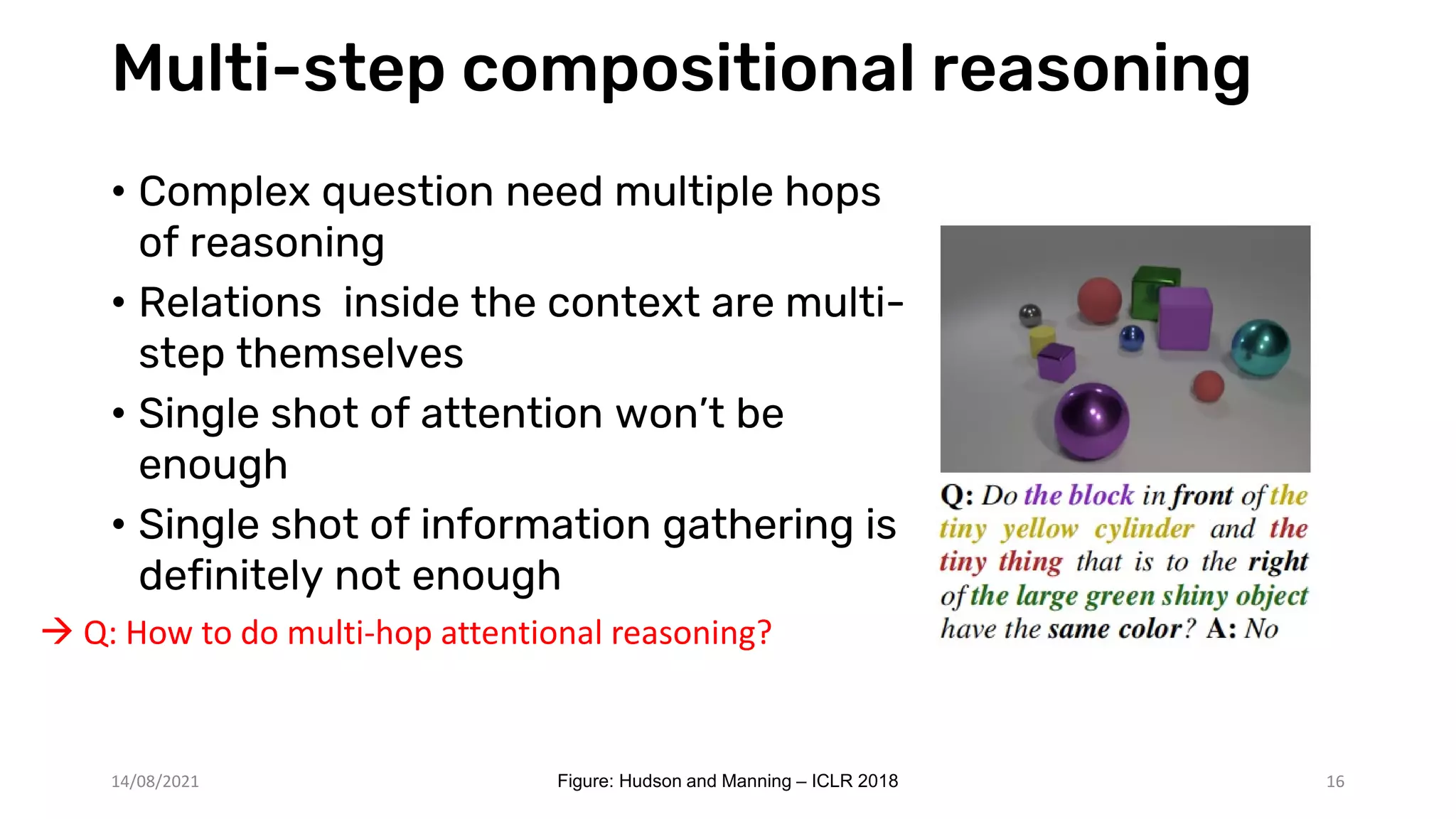 Multi-step compositional reasoning
• Complex question need multiple hops
of reasoning
• Relations inside the context are multi-
step themselves
• Single shot of attention won’t be
enough
• Single shot of information gathering is
definitely not enough
16
 Q: How to do multi-hop attentional reasoning?
14/08/2021 Figure: Hudson and Manning – ICLR 2018
 