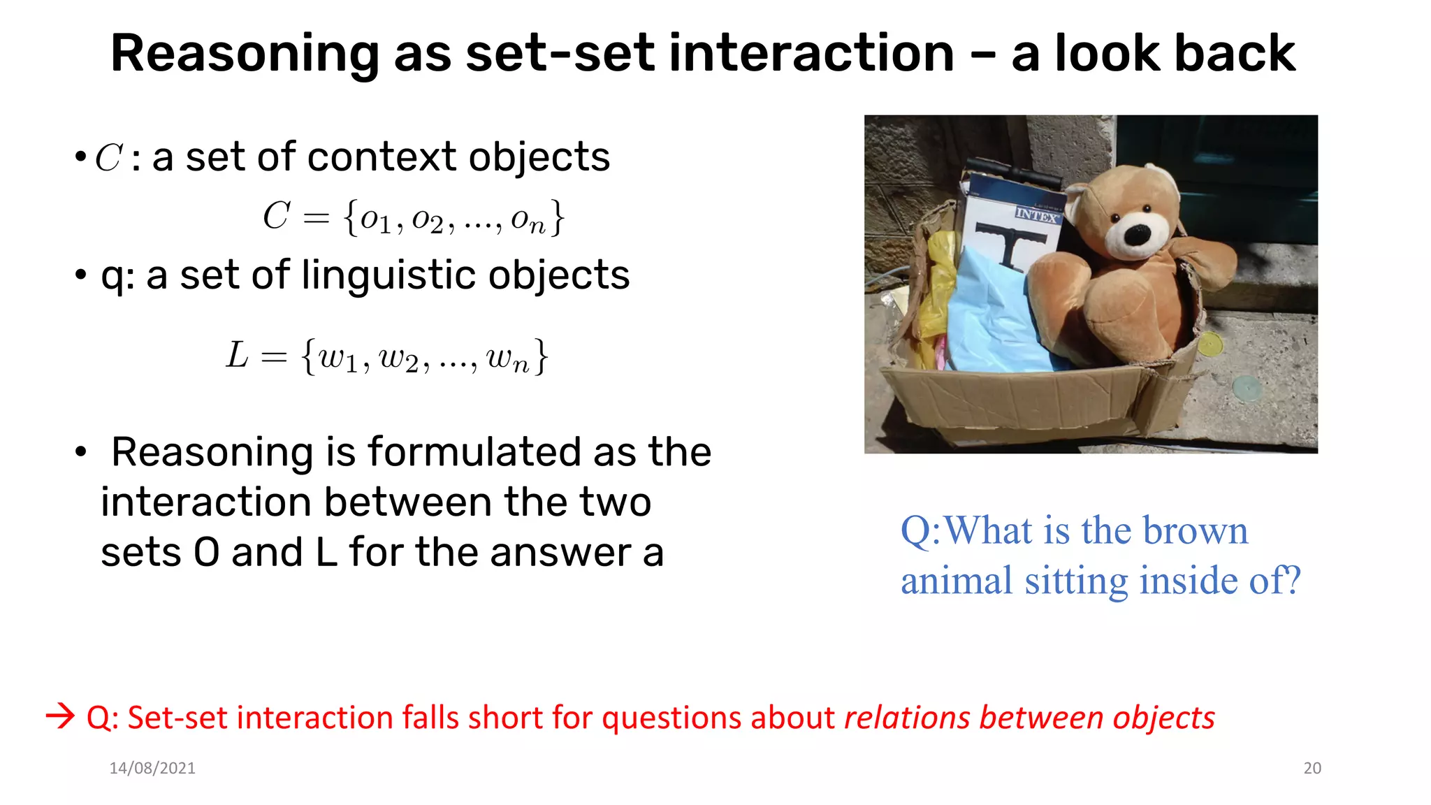 Reasoning as set-set interaction – a look back
• : a set of context objects
• q: a set of linguistic objects
• Reasoning is formulated as the
interaction between the two
sets O and L for the answer a
Q:What is the brown
animal sitting inside of?
 Q: Set-set interaction falls short for questions about relations between objects
14/08/2021 20
 