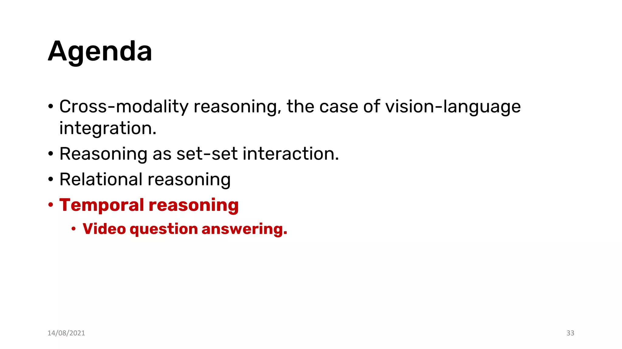 Agenda
• Cross-modality reasoning, the case of vision-language
integration.
• Reasoning as set-set interaction.
• Relational reasoning
• Temporal reasoning
• Video question answering.
33
14/08/2021
 