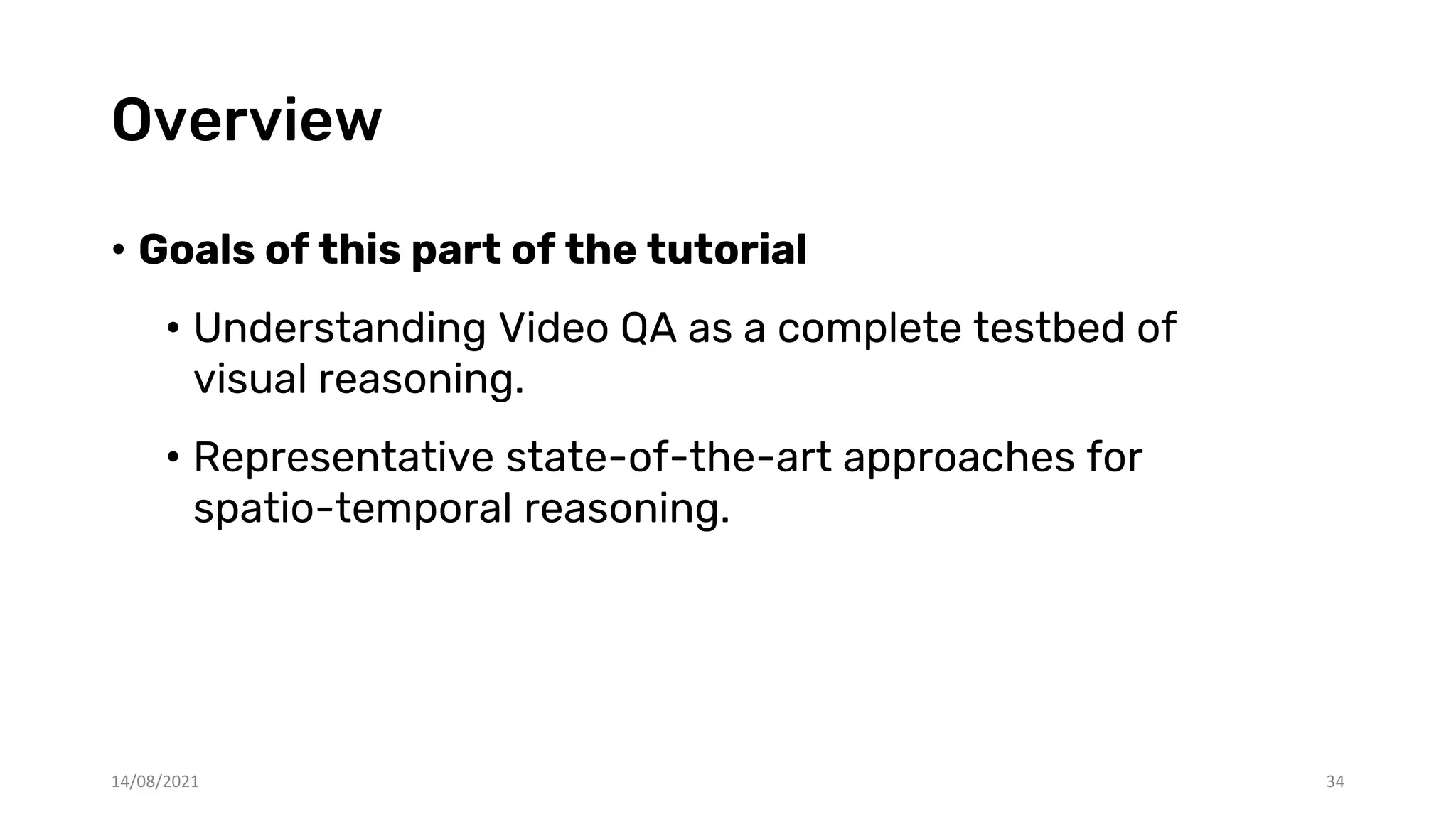 Overview
• Goals of this part of the tutorial
• Understanding Video QA as a complete testbed of
visual reasoning.
• Representative state-of-the-art approaches for
spatio-temporal reasoning.
34
14/08/2021
 