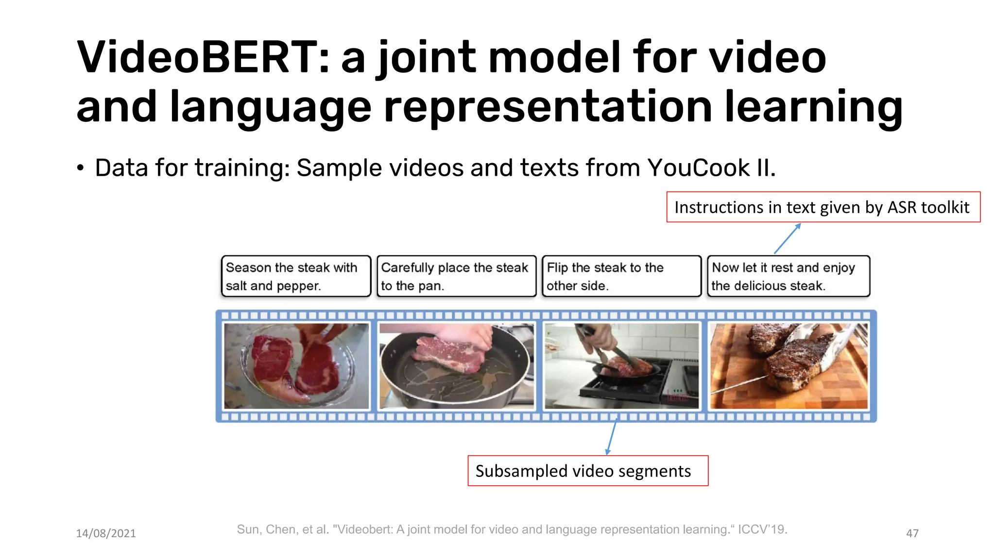 VideoBERT: a joint model for video
and language representation learning
47
• Data for training: Sample videos and texts from YouCook II.
Instructions in text given by ASR toolkit
Subsampled video segments
Sun, Chen, et al. "Videobert: A joint model for video and language representation learning.“ ICCV’19.
14/08/2021
 
