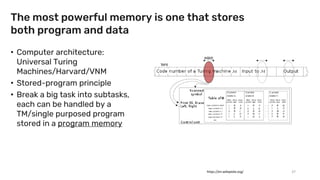 The most powerful memory is one that stores
both program and data
• Computer architecture:
Universal Turing
Machines/Harvard/VNM
• Stored-program principle
• Break a big task into subtasks,
each can be handled by a
TM/single purposed program
stored in a program memory
37
https://en.wikipedia.org/
 