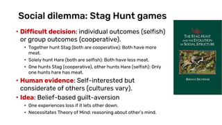 Social dilemma: Stag Hunt games
• Difficult decision: individual outcomes (selfish)
or group outcomes (cooperative).
• Together hunt Stag (both are cooperative): Both have more
meat.
• Solely hunt Hare (both are selfish): Both have less meat.
• One hunts Stag (cooperative), other hunts Hare (selfish): Only
one hunts hare has meat.
• Human evidence: Self-interested but
considerate of others (cultures vary).
• Idea: Belief-based guilt-aversion
• One experiences loss if it lets other down.
• Necessitates Theory of Mind: reasoning about other’s mind.
 