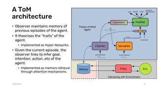 A ToM
architecture
• Observer maintains memory of
previous episodes of the agent.
• It theorizes the “traits” of the
agent.
• Implemented as Hyper Networks.
• Given the current episode, the
observer tries to infer goal,
intention, action, etc of the
agent.
• Implemented as memory retrieval
through attention mechanisms.
14/08/2021 57
 