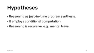 Hypotheses
• Reasoning as just-in-time program synthesis.
• It employs conditional computation.
• Reasoning is recursive, e.g., mental travel.
14/08/2021 18
 