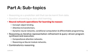 Part A: Sub-topics
• Reasoning as a prediction skill that can be learnt from data.
• Question answering as zero-shot learning.
• Neural network operations for learning to reason:
• Concept-object binding.
• Attention & transformers.
• Dynamic neural networks, conditional computation & differentiable programming.
• Reasoning as iterative representation refinement & query-driven program
synthesis and execution.
• Compositional attention networks.
• Reasoning as Neural module networks.
• Combinatorics reasoning
14/08/2021 21
 