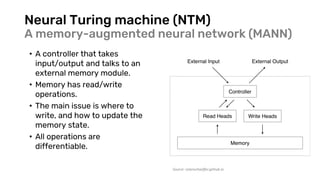 Neural Turing machine (NTM)
A memory-augmented neural network (MANN)
• A controller that takes
input/output and talks to an
external memory module.
• Memory has read/write
operations.
• The main issue is where to
write, and how to update the
memory state.
• All operations are
differentiable.
Source: rylanschaeffer.github.io
 