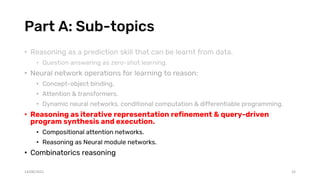 Part A: Sub-topics
• Reasoning as a prediction skill that can be learnt from data.
• Question answering as zero-shot learning.
• Neural network operations for learning to reason:
• Concept-object binding.
• Attention & transformers.
• Dynamic neural networks, conditional computation & differentiable programming.
• Reasoning as iterative representation refinement & query-driven
program synthesis and execution.
• Compositional attention networks.
• Reasoning as Neural module networks.
• Combinatorics reasoning
14/08/2021 33
 