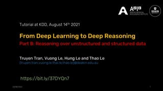 From Deep Learning to Deep Reasoning
14/08/2021 1
Tutorial at KDD, August 14th 2021
Truyen Tran, Vuong Le, Hung Le and Thao Le
{truyen.tran,vuong.le,thai.le,thao.le}@deakin.edu.au
https://bit.ly/37DYQn7
Part B: Reasoning over unstructured and structured data
 