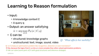 Learning to Reason formulation
• Input:
• A knowledge context C
• A query q
• Output: an answer satisfying
• C can be
• structured: knowledge graphs
• unstructured: text, image, sound, video
Q: Is it simply an optimization problem like recognition, detection or even translation?
 No, because the logics from C, q into a is more complex than other solved optimization problems
 We can solve (some parts of) it with good structures and inference strategies
Q: “What affects her mobility?”
14/08/2021 3
 