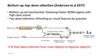Bottom-up-top-down attention (Anderson et al 2017)
• Bottom-up set construction: Choosing Faster-RCNN regions with
high class scores
• Top-down attention: Attending on visual features by question
 Q: How about attention from vision objects to linguistic objects?
14/08/2021 13
 