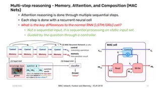Multi-step reasoning - Memory, Attention, and Composition (MAC
Nets)
• Attention reasoning is done through multiple sequential steps.
• Each step is done with a recurrent neural cell
• What is the key differences to the normal RNN (LSTM/GRU) cell?
• Not a sequential input, it is sequential processing on static input set.
• Guided by the question through a controller.
14/08/2021 MAC network, Hudson and Manning – ICLR 2018 17
 