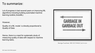 To summarize:
KDD Tutorial / © 2021 IBM Corporation
George Fuechsel, IBM 305 RAMAC technician
Lot of progress in last several years on improving ML
algorithms including building automated machine
learning toolkits (AutoML)
However,
Quality of a ML model is directly proportional to
Quality of Data
Hence, there is a need for systematic study of
measuring quality of data with respect to machine
learning tasks.
 