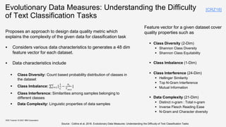 Evolutionary Data Measures: Understanding the Difficulty
of Text Classification Tasks
Proposes an approach to design data quality metric which
explains the complexity of the given data for classification task
 Considers various data characteristics to generates a 48 dim
feature vector for each dataset.
 Data characteristics include
 Class Diversity: Count based probability distribution of classes in
the dataset
 Class Imbalance: 𝑐=1
𝐶
|
1
𝐶
−
𝑛𝑐
𝑇𝑑𝑎𝑡𝑎
|
 Class Interference: Similarities among samples belonging to
different classes
 Data Complexity: Linguistic properties of data samples
KDD Tutorial / © 2021 IBM Corporation
Source : Collins et al, 2018. Evolutionary Data Measures: Understanding the Difficulty of Text Classification Tasks
Feature vector for a given dataset cover
quality properties such as
 Class Diversity (2-Dim)
 Shannon Class Diversity
 Shannon Class Equitability
 Class Imbalance (1-Dim)
 Class Interference (24-Dim)
 Hellinger Similarity
 Top N-Gram Interference
 Mutual Information
 Data Complexity (21-Dim)
 Distinct n-gram : Total n-gram
 Inverse Flesch Reading Ease
 N-Gram and Character diversity
[CRZ18]
 