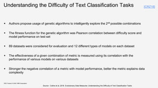 Understanding the Difficulty of Text Classification Tasks
 Authors propose usage of genetic algorithms to intelligently explore the 248 possible combinations
 The fitness function for the genetic algorithm was Pearson correlation between difficulty score and
model performance on test set
 89 datasets were considered for evaluation and 12 different types of models on each dataset
 The effectiveness of a given combination of metric is measured using its correlation with the
performance of various models on various datasets
 Stronger the negative correlation of a metric with model performance, better the metric explains data
complexity
KDD Tutorial / © 2021 IBM Corporation
Source : Collins et al, 2018. Evolutionary Data Measures: Understanding the Difficulty of Text Classification Tasks
[CRZ18]
 