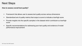 Next Steps
KDD Tutorial / © 2021 IBM Corporation
How to assess overall text quality?
 Framework that allows user to assess text quality across various dimensions
 Standardized set of quality metrics that output a score to indicate a low/high score
 Provide insights into the specific samples in the dataset which contribute to a low/high
score
 Specific recommendations for addressing poor text quality and evidence of model
performance improvement
 