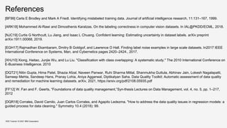References
KDD Tutorial / © 2021 IBM Corporation
[BF99] Carla E Brodley and Mark A Friedl. Identifying mislabeled training data. Journal of artificial intelligence research, 11:131–167, 1999.
[ARK18] Mohammed Al-Rawi and Dimosthenis Karatzas. On the labeling correctness in computer vision datasets. In IAL@PKDD/ECML, 2018.
[NJC19] Curtis G Northcutt, Lu Jiang, and Isaac L Chuang. Confident learning: Estimating uncertainty in dataset labels. arXiv preprint
arXiv:1911.00068, 2019.
[EGH17] Rajmadhan Ekambaram, Dmitry B Goldgof, and Lawrence O Hall. Finding label noise examples in large scale datasets. In2017 IEEE
International Conference on Systems, Man, and Cybernetics pages 2420–2424., 2017.
[XHJ10] Xiong, Haitao, Junjie Wu, and Lu Liu. "Classification with class overlapping: A systematic study." The 2010 International Conference on
E-Business Intelligence. 2010
[DQT21] Nitin Gupta, Hima Patel, Shazia Afzal, Naveen Panwar, Ruhi Sharma Mittal, Shanmukha Guttula, Abhinav Jain, Lokesh Nagalapatti,
Sameep Mehta, Sandeep Hans, Pranay Lohia, Aniya Aggarwal, Diptikalyan Saha. Data Quality Toolkit: Automatic assessment of data quality
and remediation for machine learning datasets. arXiv, 2021, https://arxiv.org/pdf/2108.05935.pdf
[FF12] W. Fan and F. Geerts, “Foundations of data quality management,”Syn-thesis Lectures on Data Management, vol. 4, no. 5, pp. 1–217,
2012
[DQR18] Corrales, David Camilo, Juan Carlos Corrales, and Agapito Ledezma. "How to address the data quality issues in regression models: a
guided process for data cleaning." Symmetry 10.4 (2018): 99.
 