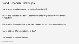 Broad Research Challenges
How to systematically measure the quality of data for ML?
How to best remediate the data? Does the sequence of operations matter for data
remediation?
How to systematically capture all the data changes via automated documentation?
How to address different modalities of data?
Can we build multimodal solutions?
KDD Tutorial / © 2021 IBM Corporation
 