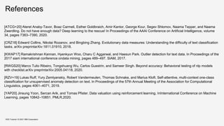 References
KDD Tutorial / © 2021 IBM Corporation
[ATCG+20] Ateret Anaby-Tavor, Boaz Carmeli, Esther Goldbraich, Amir Kantor, George Kour, Segev Shlomov, Naama Tepper, and Naama
Zwerdling. Do not have enough data? Deep learning to the rescue! In Proceedings of the AAAI Conference on Artificial Intelligence, volume
34, pages 7383–7390, 2020.
[CRZ18] Edward Collins, Nikolai Rozanov, and Bingbing Zhang. Evolutionary data measures: Understanding the difficulty of text classification
tasks. arXiv preprintarXiv:1811.01910, 2018.
[KWAP17] Ramakrishnan Kannan, Hyenkyun Woo, Charu C Aggarwal, and Haesun Park. Outlier detection for text data. In Proceedings of the
2017 siam international conference ondata mining, pages 489–497. SIAM, 2017.
[RWGS20] Marco Tulio Ribeiro, Tongshuang Wu, Carlos Guestrin, and Sameer Singh. Beyond accuracy: Behavioral testing of nlp models
with checklist.arXiv preprintarXiv:2005.04118, 2020.
[RZV+19] Lukas Ruff, Yury Zemlyanskiy, Robert Vandermeulen, Thomas Schnake, and Marius Kloft. Self-attentive, multi-context one-class
classification for unsupervised anomaly detection on text. In Proceedings of the 57th Annual Meeting of the Association for Computational
Linguistics, pages 4061–4071, 2019.
[YAP20] Jinsung Yoon, Sercan Arik, and Tomas Pfister. Data valuation using reinforcement learning. InInternational Conference on Machine
Learning, pages 10842–10851. PMLR,2020.
 