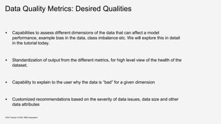 Data Quality Metrics: Desired Qualities
 Capabilities to assess different dimensions of the data that can affect a model
performance, example bias in the data, class imbalance etc. We will explore this in detail
in the tutorial today.
 Standardization of output from the different metrics, for high level view of the health of the
dataset.
 Capability to explain to the user why the data is “bad” for a given dimension
 Customized recommendations based on the severity of data issues, data size and other
data attributes
KDD Tutorial / © 2021 IBM Corporation
 