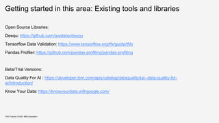 Getting started in this area: Existing tools and libraries
KDD Tutorial / © 2021 IBM Corporation
Open Source Libraries:
Deequ: https://github.com/awslabs/deequ
Tensorflow Data Validation: https://www.tensorflow.org/tfx/guide/tfdv
Pandas Profiler: https://github.com/pandas-profiling/pandas-profiling
Beta/Trial Versions:
Data Quality For AI : https://developer.ibm.com/apis/catalog/dataquality4ai--data-quality-for-
ai/Introduction/
Know Your Data: https://knowyourdata.withgoogle.com/
 
