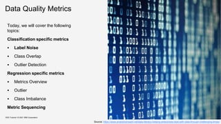 Data Quality Metrics
Today, we will cover the following
topics:
Classification specific metrics
 Label Noise
 Class Overlap
 Outlier Detection
Regression specific metrics
 Metrics Overview
 Outlier
 Class Imbalance
Metric Sequencing
KDD Tutorial / © 2021 IBM Corporation
Source: https://www.analyticsinsight.net/data-literacy-helping-enterprises-lead-with-data-through-challenging-times/
 