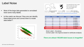Label Noise
KDD Tutorial / © 2021 IBM Corporation
Given Label – Iris-setosa
Correct Label –Iris-virginica (based on attributes analysis)
 Most of the large data generated or annotated
have some noisy labels.
 In this metric we discuss “How one can identify
these label errors and correct them to model
data better?”.
There are atleast 100,000 label issues is ImageNet!
Source: https://l7.curtisnorthcutt.com/confident-learning
 