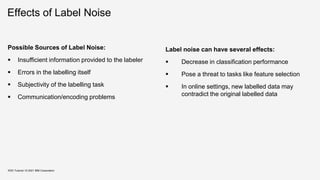 Effects of Label Noise
Possible Sources of Label Noise:
 Insufficient information provided to the labeler
 Errors in the labelling itself
 Subjectivity of the labelling task
 Communication/encoding problems
Label noise can have several effects:
 Decrease in classification performance
 Pose a threat to tasks like feature selection
 In online settings, new labelled data may
contradict the original labelled data
KDD Tutorial / © 2021 IBM Corporation
 