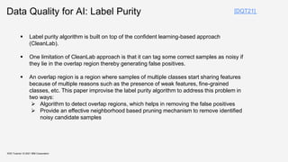Data Quality for AI: Label Purity
KDD Tutorial / © 2021 IBM Corporation
 Label purity algorithm is built on top of the confident learning-based approach
(CleanLab).
 One limitation of CleanLab approach is that it can tag some correct samples as noisy if
they lie in the overlap region thereby generating false positives.
 An overlap region is a region where samples of multiple classes start sharing features
because of multiple reasons such as the presence of weak features, fine-grained
classes, etc. This paper improvise the label purity algorithm to address this problem in
two ways:
 Algorithm to detect overlap regions, which helps in removing the false positives
 Provide an effective neighborhood based pruning mechanism to remove identified
noisy candidate samples
[DQT21]
 