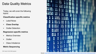 Data Quality Metrics
Today, we will cover the following
topics:
Classification specific metrics
 Label Noise
 Class Overlap
 Outlier Detection
Regression specific metrics
 Metrics Overview
 Outlier
 Class Imbalance
Metric Sequencing
KDD Tutorial / © 2021 IBM Corporation
Source: https://www.analyticsinsight.net/data-literacy-helping-enterprises-lead-with-data-through-challenging-times/
 