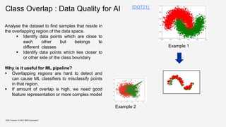Class Overlap : Data Quality for AI
KDD Tutorial / © 2021 IBM Corporation
Analyse the dataset to find samples that reside in
the overlapping region of the data space.
 Identify data points which are close to
each other but belongs to
different classes
 Identify data points which lies closer to
or other side of the class boundary
Why is it useful for ML pipeline?
 Overlapping regions are hard to detect and
can cause ML classifiers to misclassify points
in that region.
 If amount of overlap is high, we need good
feature representation or more complex model
Example 2
Example 1
[DQT21]
 
