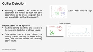 Outlier Detection
KDD Tutorial / © 2021 IBM Corporation
Source: All images are taken from google images,
 According to Hawkins, "An outlier is an
observation that deviates so much from other
observations as to arouse suspicion that it
was generated by a different mechanism".
Why is it useful for ML pipeline?
 Machine learning algorithms are sensitive to
the range and distribution of attribute values.
 Data outliers can spoil and mislead the
training process resulting in longer training
times, less accurate models and ultimately
poorer results.
Outliers – All the circles with + sign
Other examples
 