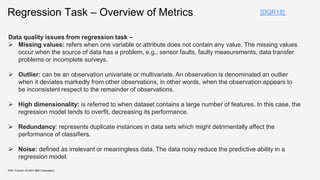Regression Task – Overview of Metrics
KDD Tutorial / © 2021 IBM Corporation
[DQR18]
Data quality issues from regression task –
 Missing values: refers when one variable or attribute does not contain any value. The missing values
occur when the source of data has a problem, e.g., sensor faults, faulty measurements, data transfer
problems or incomplete surveys.
 Outlier: can be an observation univariate or multivariate. An observation is denominated an outlier
when it deviates markedly from other observations, in other words, when the observation appears to
be inconsistent respect to the remainder of observations.
 High dimensionality: is referred to when dataset contains a large number of features. In this case, the
regression model tends to overfit, decreasing its performance.
 Redundancy: represents duplicate instances in data sets which might detrimentally affect the
performance of classifiers.
 Noise: defined as irrelevant or meaningless data. The data noisy reduce the predictive ability in a
regression model.
 