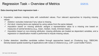 KDD Tutorial / © 2021 IBM Corporation
[DQR18]
Regression Task – Overview of Metrics
Data cleaning task from regression task –
 Imputation: replaces missing data with substituted values. Four relevant approaches to imputing missing
values:
 Deletion: excludes instances if any value is missing.
 Hot deck: missing items are replaced by using values from the same dataset.
 Imputation based on missing attribute: assigns a representative value to a missing one based on
measures of central tendency (e.g., mean, median, mode, trimmed mean).
 Imputation based on non-missing attributes: missing attributes are treated as dependent variables, and a
regression or classification model is performed to impute missing values.
 Outlier detection: identifies candidate outliers through approaches based on Clustering (e.g., DBSCAN:
Density-based spatial clustering of applications with noise) or Distance (e.g., LOF: Local Outlier Factor).
 