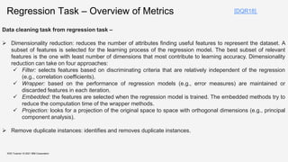 KDD Tutorial / © 2021 IBM Corporation
[DQR18]
Regression Task – Overview of Metrics
Data cleaning task from regression task –
 Dimensionality reduction: reduces the number of attributes finding useful features to represent the dataset. A
subset of features is selected for the learning process of the regression model. The best subset of relevant
features is the one with least number of dimensions that most contribute to learning accuracy. Dimensionality
reduction can take on four approaches:
 Filter: selects features based on discriminating criteria that are relatively independent of the regression
(e.g., correlation coefficients).
 Wrapper: based on the performance of regression models (e.g., error measures) are maintained or
discarded features in each iteration.
 Embedded: the features are selected when the regression model is trained. The embedded methods try to
reduce the computation time of the wrapper methods.
 Projection: looks for a projection of the original space to space with orthogonal dimensions (e.g., principal
component analysis).
 Remove duplicate instances: identifies and removes duplicate instances.
 