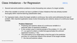Class Imbalance – for Regression
KDD Tutorial / © 2021 IBM Corporation
[SM13]
 Several real-world prediction problems involve forecasting rare values of a target variable.
 When this variable is nominal, we have a problem of class imbalance that was already studied
thoroughly within machine learning (classification task).
 For regression tasks, where the target variable is continuous, few works exist addressing this type of
problem. Still, important application areas involve forecasting rare extreme values of a continuous target
variable.
Problem Statement
 Predicting rare extreme values of a continuous variable is a
particular class of regression problems.
 In this context, given a training sample of the problem, D = {hx, yi}N
i=1, our goal is to obtain a model that approximates the unknown
regression function y = f(x).
 The particularity of our target tasks is that the goal is the predictive
accuracy on a particular subset of the domain of the target variable
Y - the rare and extreme values.
 