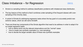Class Imbalance – for Regression
KDD Tutorial / © 2021 IBM Corporation
[SM13]
 Smote is a sampling method to address classification problems with imbalanced class distribution.
 The key feature of this method is that it combines under-sampling of the frequent classes with over-
sampling of the minority class.
 A variant of Smote for addressing regression tasks where the key goal is to accurately predict rare
extreme values, which we will name SmoteR.
 There are three key components of the Smote algorithm that need to be address in order to adapt it for
our target regression tasks:
 how to define which are the relevant observations and the ”normal” cases
 how to create new synthetic examples (i.e. over-sampling)
 how to decide the target variable value of these new synthetic examples
 