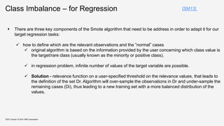 Class Imbalance – for Regression
KDD Tutorial / © 2021 IBM Corporation
[SM13]
 There are three key components of the Smote algorithm that need to be address in order to adapt it for our
target regression tasks:
 how to define which are the relevant observations and the ”normal” cases
 original algorithm is based on the information provided by the user concerning which class value is
the target/rare class (usually known as the minority or positive class).
 in regression problem, infinite number of values of the target variable are possible.
 Solution - relevance function on a user-specified threshold on the relevance values, that leads to
the definition of the set Dr. Algorithm will over-sample the observations in Dr and under-sample the
remaining cases (Di), thus leading to a new training set with a more balanced distribution of the
values.
 