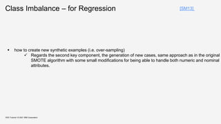 Class Imbalance – for Regression
KDD Tutorial / © 2021 IBM Corporation
[SM13]
 how to create new synthetic examples (i.e. over-sampling)
 Regards the second key component, the generation of new cases, same approach as in the original
SMOTE algorithm with some small modifications for being able to handle both numeric and nominal
attributes.
 