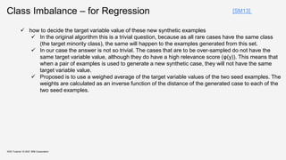 Class Imbalance – for Regression
KDD Tutorial / © 2021 IBM Corporation
[SM13]
 how to decide the target variable value of these new synthetic examples
 In the original algorithm this is a trivial question, because as all rare cases have the same class
(the target minority class), the same will happen to the examples generated from this set.
 In our case the answer is not so trivial. The cases that are to be over-sampled do not have the
same target variable value, although they do have a high relevance score (φ(y)). This means that
when a pair of examples is used to generate a new synthetic case, they will not have the same
target variable value.
 Proposed is to use a weighed average of the target variable values of the two seed examples. The
weights are calculated as an inverse function of the distance of the generated case to each of the
two seed examples.
 