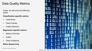Data Quality Metrics
Today, we will cover the following
topics:
Classification specific metrics
 Label Noise
 Class Overlap
 Outlier Detection
Regression specific metrics
 Metrics Overview
 Outlier
 Class Imbalance
Metric Sequencing
KDD Tutorial / © 2021 IBM Corporation
Source: https://www.analyticsinsight.net/data-literacy-helping-enterprises-lead-with-data-through-challenging-times/
 