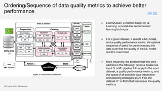 Ordering/Sequence of data quality metrics to achieve better
performance
KDD Tutorial / © 2021 IBM Corporation
 Learn2Clean, a method based on Q-
Learning, a model-free reinforcement
learning technique
 For a given dataset, it selects a ML model,
and a quality performance metric, the optimal
sequence of tasks for pre-processing the
data such that the quality of the ML model
result is maximized.
 More intuitively, the problem that this work
address is the following: Given a dataset as
input D, a ML pipeline θ to apply to the input
dataset, a quality performance metric q, and
the space of all possible data preparation
and cleaning strategies Φ(D): Find the
dataset D ′ in Φ(D) that maximizes the quality
metric q
[FF12]
 