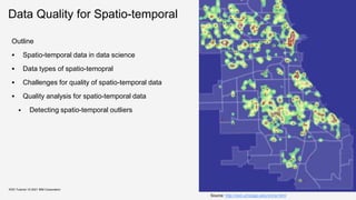 Data Quality for Spatio-temporal
Outline
 Spatio-temporal data in data science
 Data types of spatio-temopral
 Challenges for quality of spatio-temporal data
 Quality analysis for spatio-temporal data
 Detecting spatio-temporal outliers
KDD Tutorial / © 2021 IBM Corporation
Source: http://zed.uchicago.edu/crime.html
 