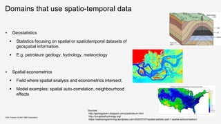 Domains that use spatio-temporal data
 Geostatistics
 Statistics focusing on spatial or spatiotemporal datasets of
geospatial information.
 E.g. petroleum geology, hydrology, meteorology
 Spatial econometrics
 Field where spatial analysis and econometrics intersect.
 Model examples: spatial auto-correlation, neighbourhood
effects
KDD Tutorial / © 2021 IBM Corporation
Sources:
http://geologylearn.blogspot.com/p/petroleum.html
http://uncglobalhydrology.org/
https://waterprogramming.wordpress.com/2020/07/07/spatial-statistic-part-1-spatial-autocorrelation/
 